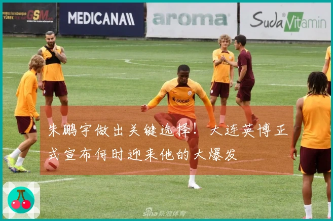朱鹏宇做出关键选择！大连英博正式宣布何时迎来他的大爆发
